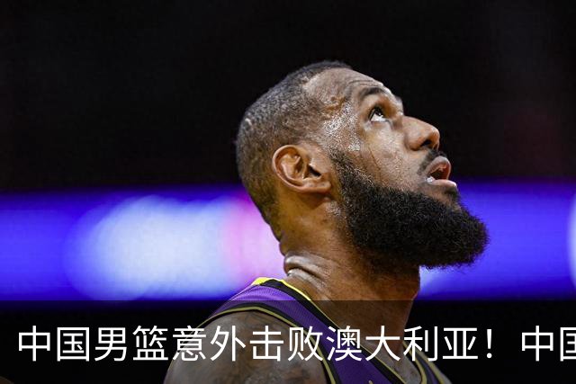 中国男篮意外击败澳大利亚！中国队赢球的关键人物是他！